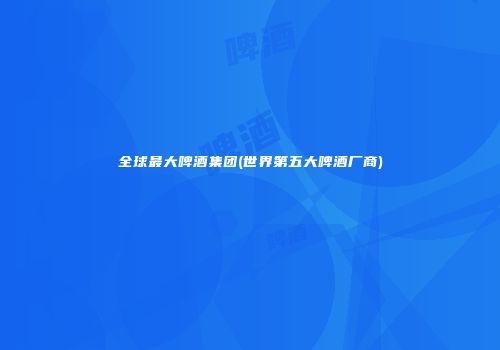 全球最大啤酒集团(世界第五大啤酒厂商)