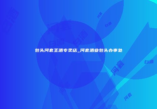 包头河套王酒专卖店_河套酒业包头办事处