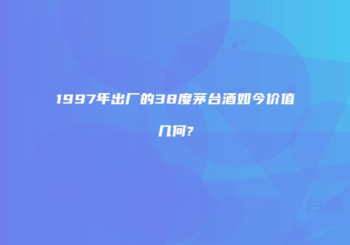 1997年出厂的38度茅台酒如今价值几何?