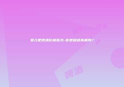 婴儿肥啤酒价格曝光-你想知道真相吗？