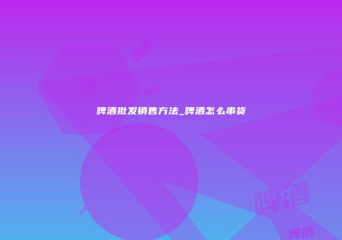 啤酒批发销售方法_啤酒怎么串货