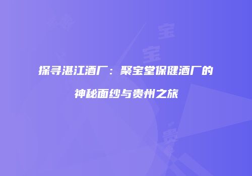 探寻湛江酒厂：聚宝堂保健酒厂的神秘面纱与贵州之旅