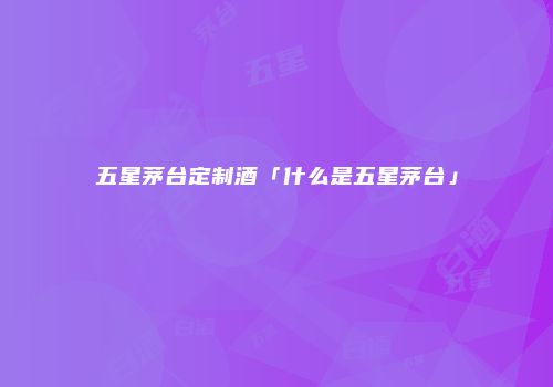 五星茅台定制酒「什么是五星茅台」