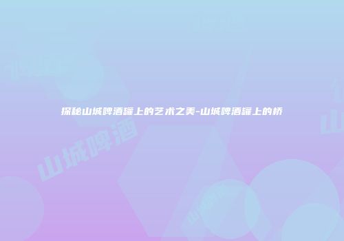 探秘山城啤酒罐上的艺术之美-山城啤酒罐上的桥