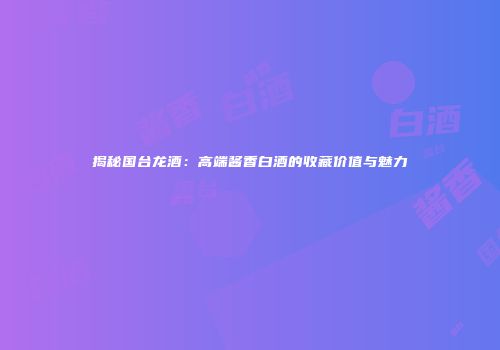 揭秘国台龙酒：高端酱香白酒的收藏价值与魅力
