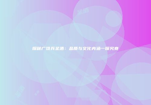探秘广饶兵圣酒：品质与文化内涵一探究竟