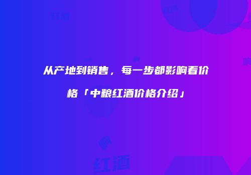 从产地到销售，每一步都影响着价格「中粮红酒价格介绍」