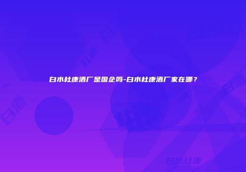 白水杜康酒厂是国企吗-白水杜康酒厂家在哪？