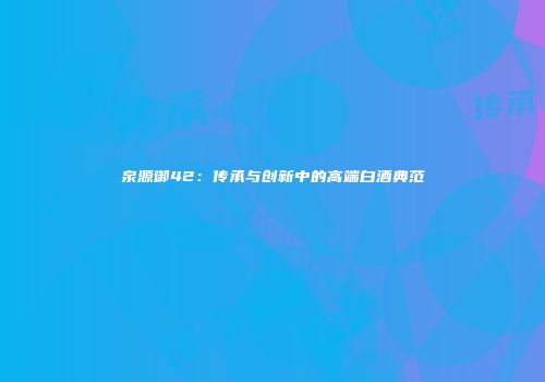 泉源御42：传承与创新中的高端白酒典范