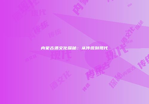 内蒙古酒文化探秘：从传统到现代