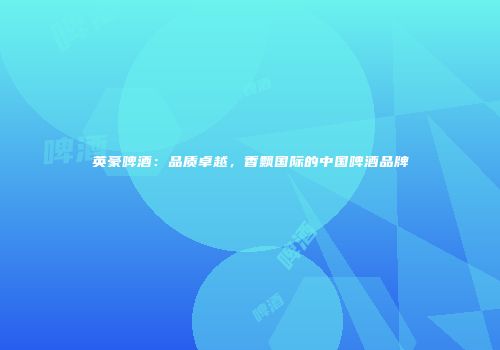 英豪啤酒：品质卓越，香飘国际的中国啤酒品牌