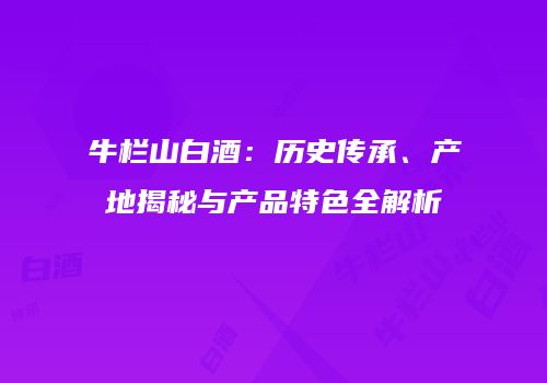牛栏山白酒：历史传承、产地揭秘与产品特色全解析