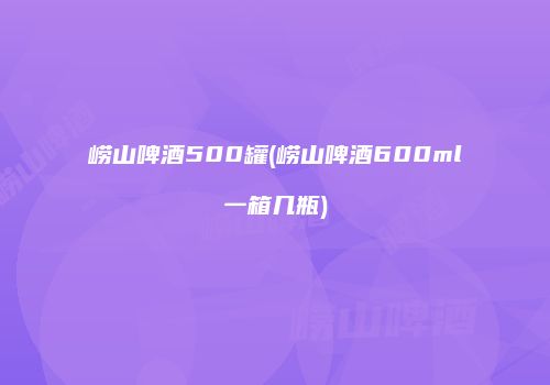 崂山啤酒500罐(崂山啤酒600ml一箱几瓶)