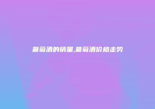 葡萄酒的销量,葡萄酒价格走势
