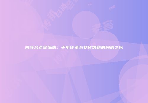 古商台老窖陈酿：千年传承与文化精髓的白酒之旅