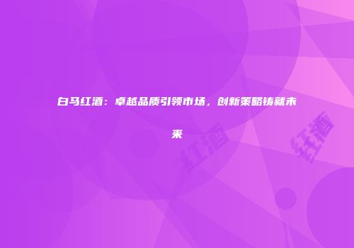 白马红酒：卓越品质引领市场，创新策略铸就未来
