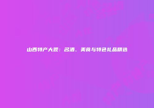 山西特产大观：名酒、美食与特色礼品精选