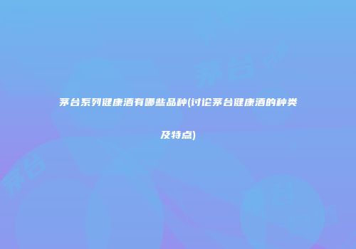 茅台系列健康酒有哪些品种(讨论茅台健康酒的种类及特点)