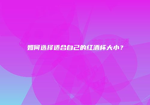 如何选择适合自己的红酒杯大小？