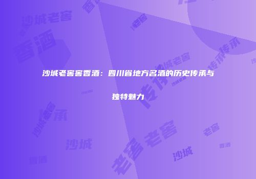 沙城老窖窖香酒：四川省地方名酒的历史传承与独特魅力