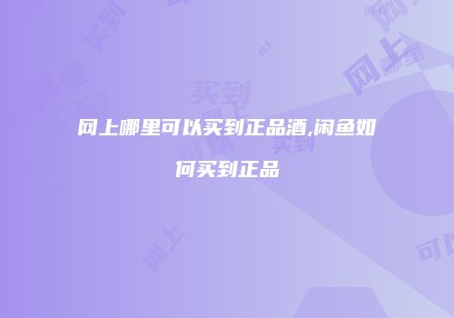 网上哪里可以买到正品酒,闲鱼如何买到正品