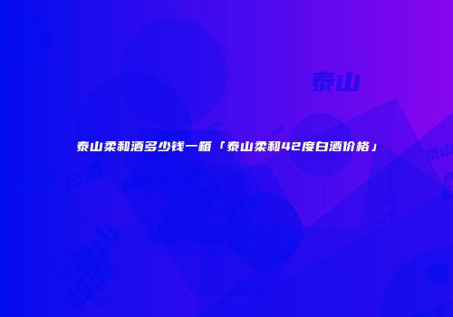 泰山柔和酒多少钱一箱「泰山柔和42度白酒价格」