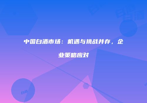 中国白酒市场：机遇与挑战并存，企业策略应对