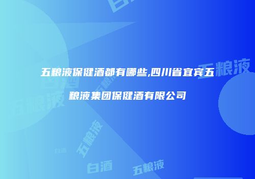五粮液保健酒都有哪些,四川省宜宾五粮液集团保健酒有限公司