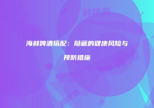 海鲜啤酒搭配：隐藏的健康风险与预防措施