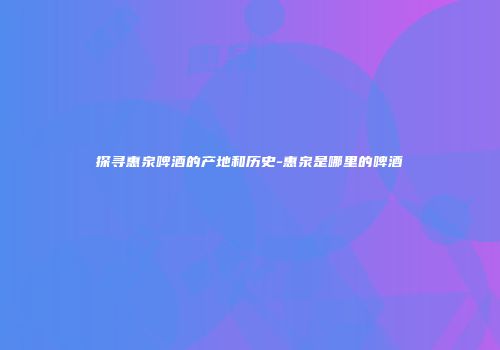 探寻惠泉啤酒的产地和历史-惠泉是哪里的啤酒