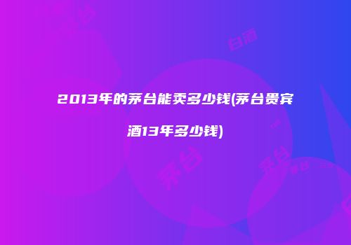 2013年的茅台能卖多少钱(茅台贵宾酒13年多少钱)