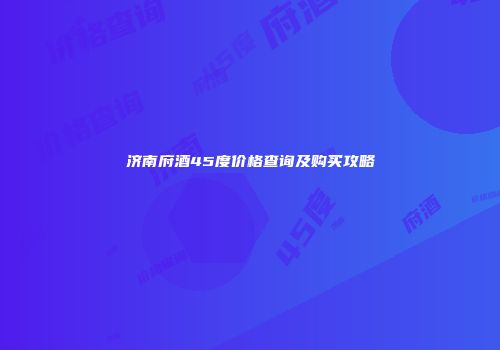 济南府酒45度价格查询及购买攻略