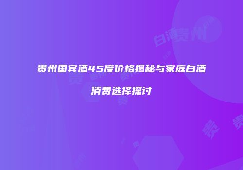 贵州国宾酒45度价格揭秘与家庭白酒消费选择探讨