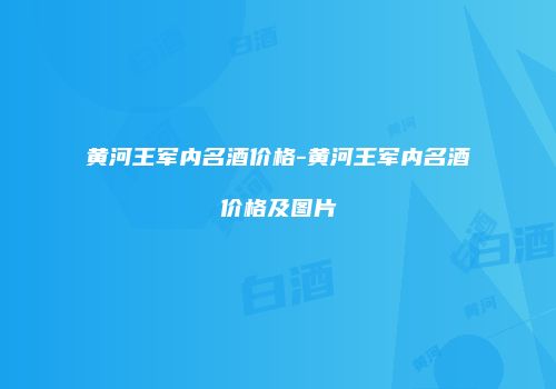 黄河王军内名酒价格-黄河王军内名酒价格及图片