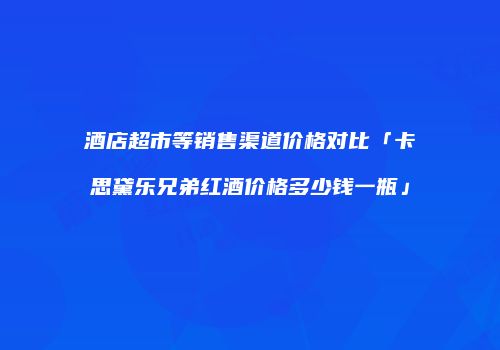 酒店超市等销售渠道价格对比「卡思黛乐兄弟红酒价格多少钱一瓶」