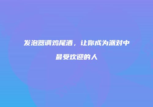 发泡器调鸡尾酒，让你成为派对中最受欢迎的人