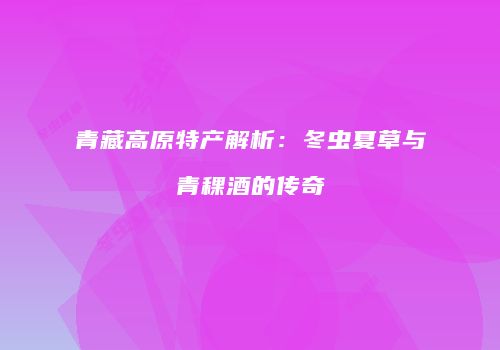 青藏高原特产解析：冬虫夏草与青稞酒的传奇