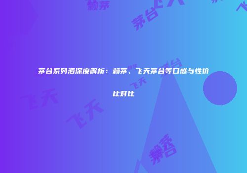 茅台系列酒深度解析：赖茅、飞天茅台等口感与性价比对比