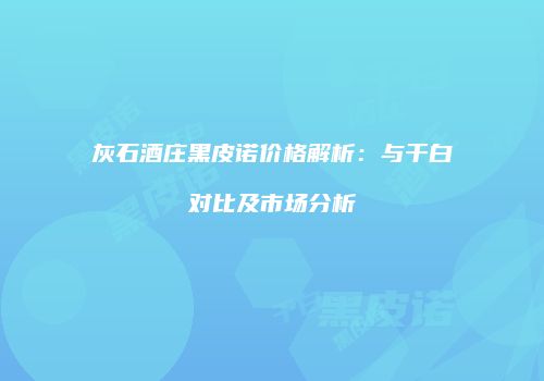 灰石酒庄黑皮诺价格解析：与干白对比及市场分析