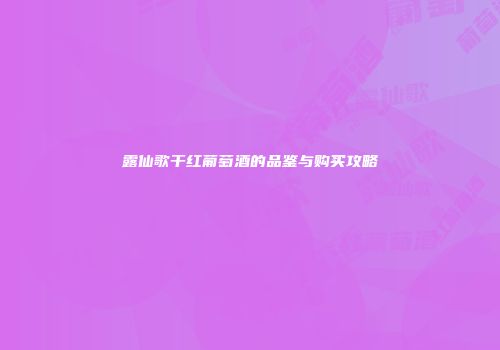 露仙歌干红葡萄酒的品鉴与购买攻略