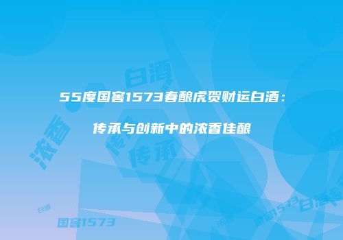 55度国窖1573春酿虎贺财运白酒：传承与创新中的浓香佳酿