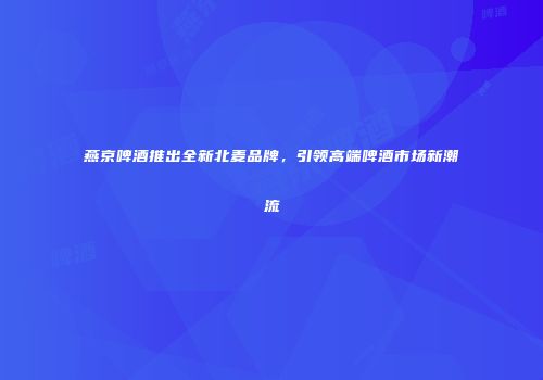 燕京啤酒推出全新北麦品牌，引领高端啤酒市场新潮流