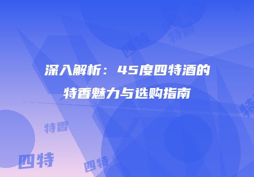 深入解析：45度四特酒的特香魅力与选购指南