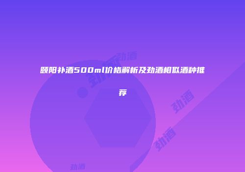 颐阳补酒500ml价格解析及劲酒相似酒种推荐