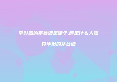 平时喝的茅台酒是哪个,都是什么人喝有年份的茅台酒