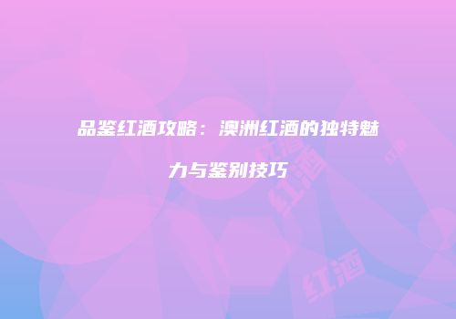 品鉴红酒攻略：澳洲红酒的独特魅力与鉴别技巧