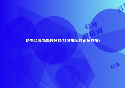 女性红酒泡脚的好处(红酒洗脸的正确方法)