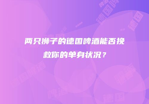 两只狮子的德国啤酒能否挽救你的单身状况？