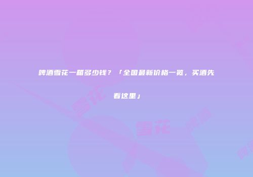 啤酒雪花一箱多少钱？「全国最新价格一览，买酒先看这里」