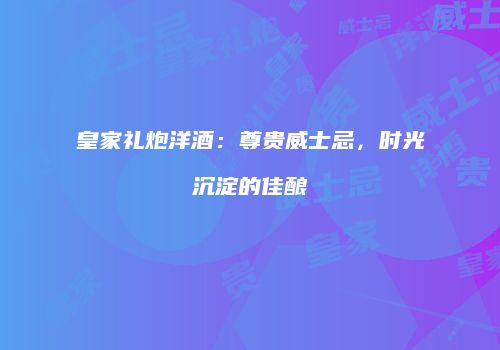 皇家礼炮洋酒：尊贵威士忌，时光沉淀的佳酿